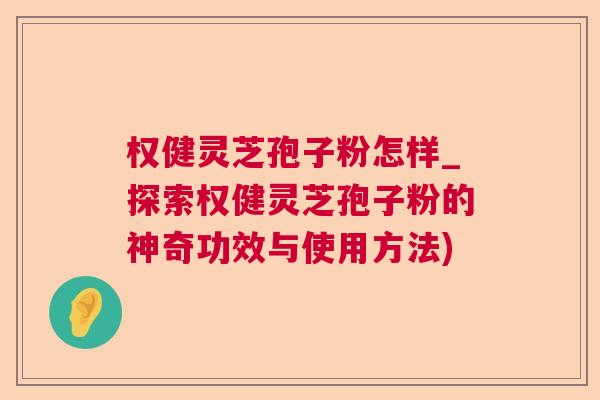 权健灵芝孢子粉怎样_探索权健灵芝孢子粉的神奇功效与使用方法)