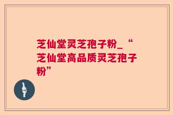 芝仙堂灵芝孢子粉_“芝仙堂高品质灵芝孢子粉”