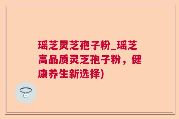 瑶芝灵芝孢子粉_瑶芝高品质灵芝孢子粉，健康养生新选择)