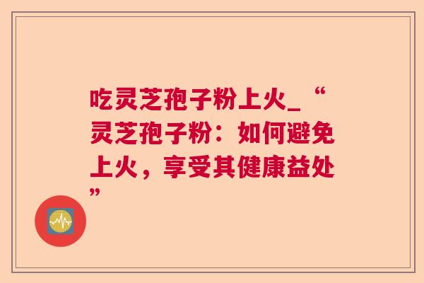 吃灵芝孢子粉上火_“灵芝孢子粉：如何避免上火，享受其健康益处”