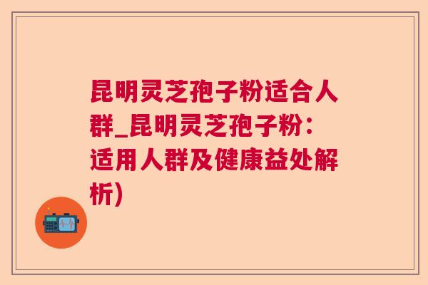 昆明灵芝孢子粉适合人群_昆明灵芝孢子粉：适用人群及健康益处解析)