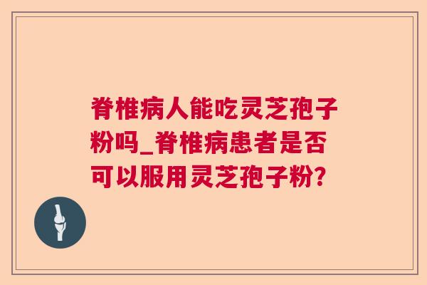 脊椎人能吃灵芝孢子粉吗_脊椎患者是否可以服用灵芝孢子粉？