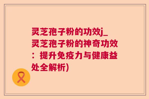 灵芝孢子粉的功效j_灵芝孢子粉的神奇功效：提升免疫力与健康益处全解析)