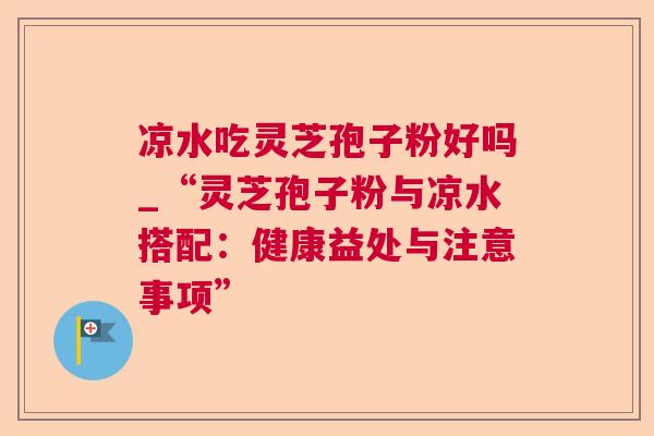 凉水吃灵芝孢子粉好吗_“灵芝孢子粉与凉水搭配：健康益处与注意事项”