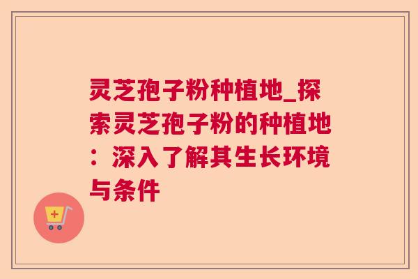 灵芝孢子粉种植地_探索灵芝孢子粉的种植地：深入了解其生长环境与条件