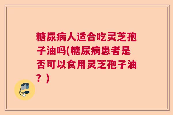 人适合吃灵芝孢子油吗(患者是否可以食用灵芝孢子油？)