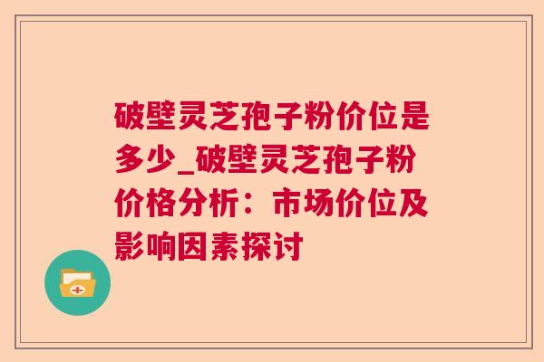 破壁灵芝孢子粉价位是多少_破壁灵芝孢子粉价格分析：市场价位及影响因素探讨