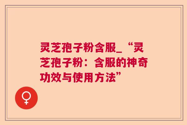 灵芝孢子粉含服_“灵芝孢子粉：含服的神奇功效与使用方法”