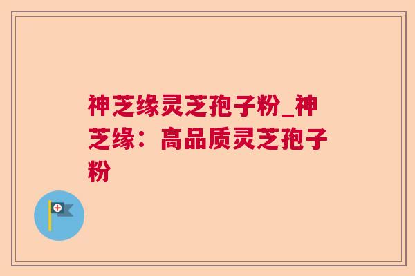 神芝缘灵芝孢子粉_神芝缘：高品质灵芝孢子粉
