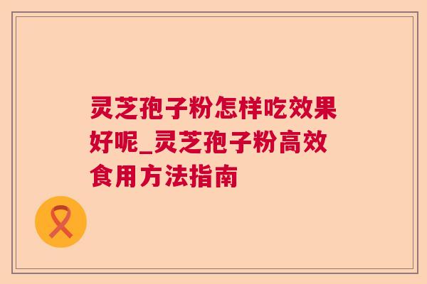 灵芝孢子粉怎样吃效果好呢_灵芝孢子粉高效食用方法指南