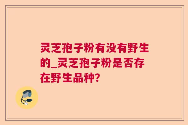 灵芝孢子粉有没有野生的_灵芝孢子粉是否存在野生品种？