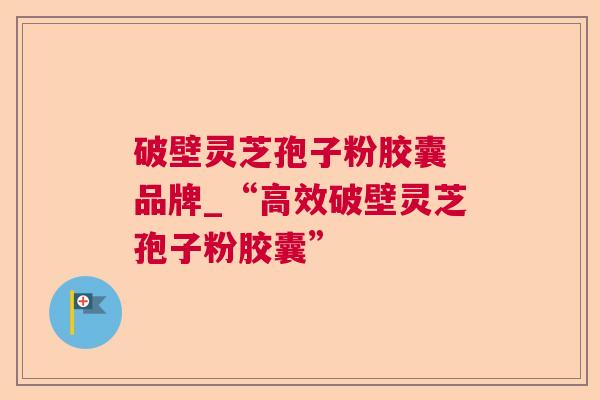 破壁灵芝孢子粉胶囊 品牌_“高效破壁灵芝孢子粉胶囊”
