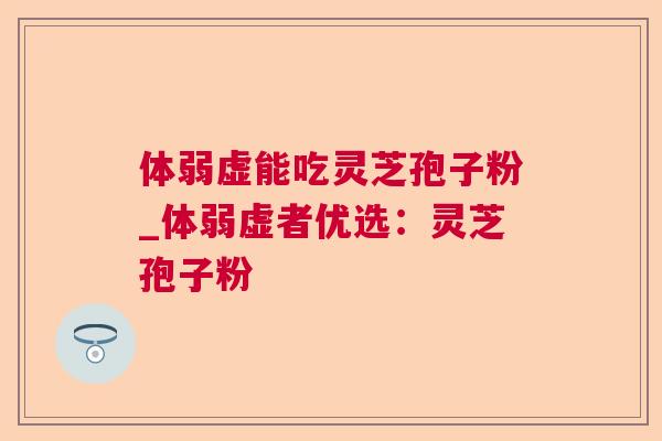 体弱虚能吃灵芝孢子粉_体弱虚者优选：灵芝孢子粉