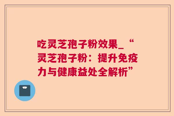 吃灵芝孢子粉效果_“灵芝孢子粉：提升免疫力与健康益处全解析”