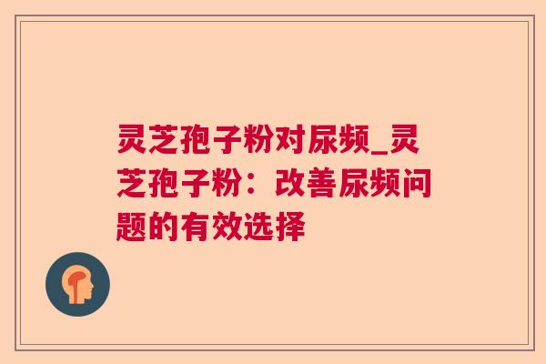 灵芝孢子粉对尿频_灵芝孢子粉：改善尿频问题的有效选择