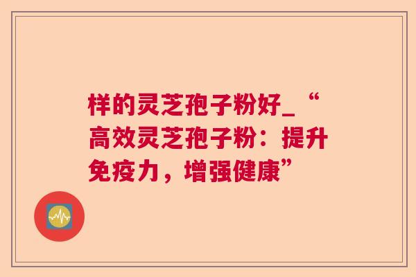 样的灵芝孢子粉好_“高效灵芝孢子粉：提升免疫力，增强健康”