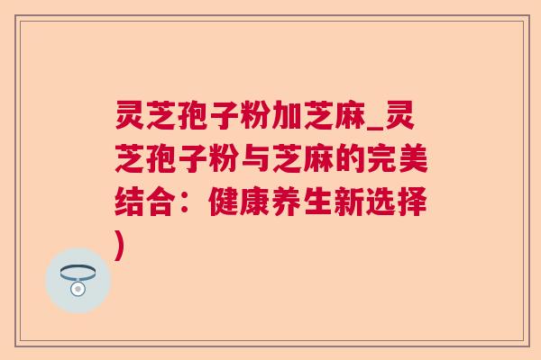 灵芝孢子粉加芝麻_灵芝孢子粉与芝麻的完美结合：健康养生新选择)