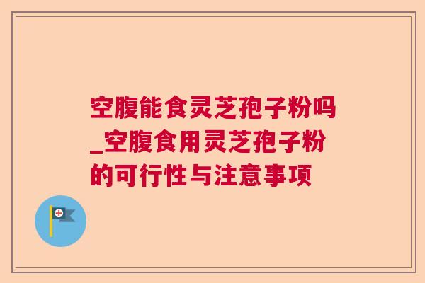 空腹能食灵芝孢子粉吗_空腹食用灵芝孢子粉的可行性与注意事项