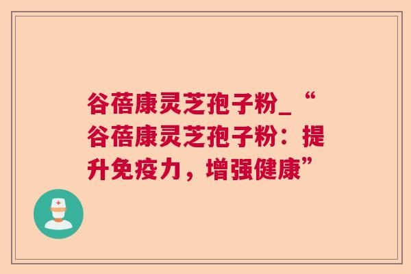 谷蓓康灵芝孢子粉_“谷蓓康灵芝孢子粉：提升免疫力，增强健康”