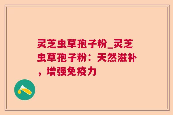 灵芝虫草孢子粉_灵芝虫草孢子粉：天然滋补，增强免疫力