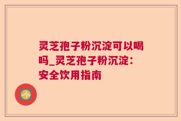 灵芝孢子粉沉淀可以喝吗_灵芝孢子粉沉淀：安全饮用指南