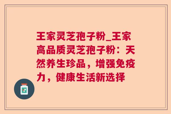 王家灵芝孢子粉_王家高品质灵芝孢子粉：天然养生珍品，增强免疫力，健康生活新选择