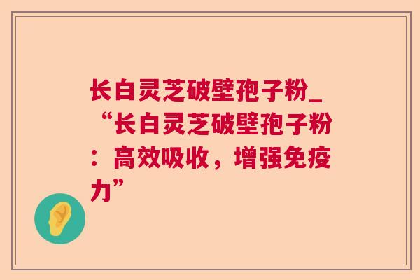 长白灵芝破壁孢子粉_“长白灵芝破壁孢子粉：高效吸收，增强免疫力”