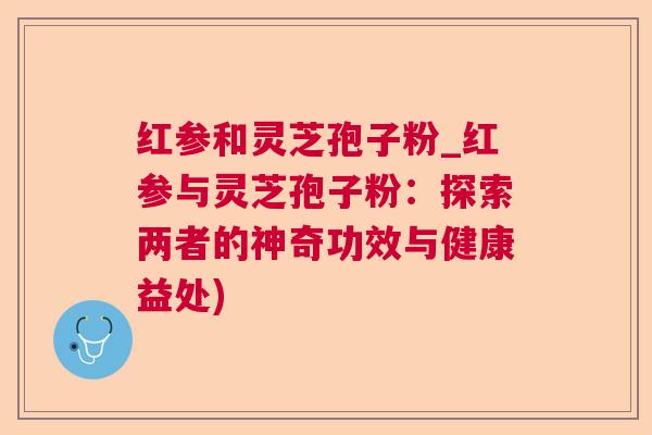 红参和灵芝孢子粉_红参与灵芝孢子粉：探索两者的神奇功效与健康益处)