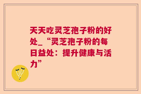 天天吃灵芝孢子粉的好处_“灵芝孢子粉的每日益处：提升健康与活力”