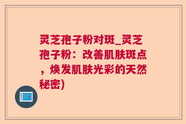 灵芝孢子粉对斑_灵芝孢子粉：改善斑点，焕发光彩的天然秘密)