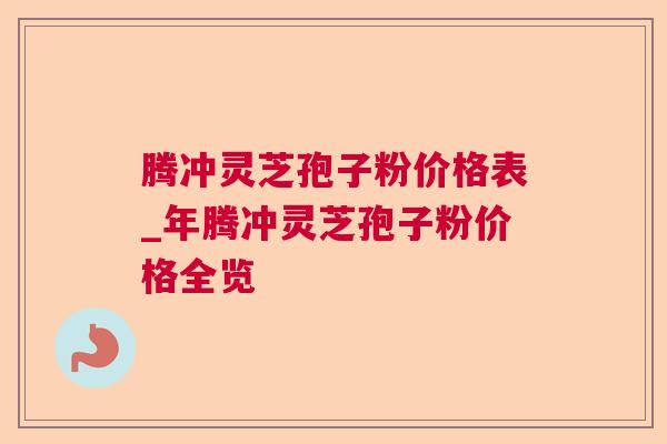 腾冲灵芝孢子粉价格表_年腾冲灵芝孢子粉价格全览