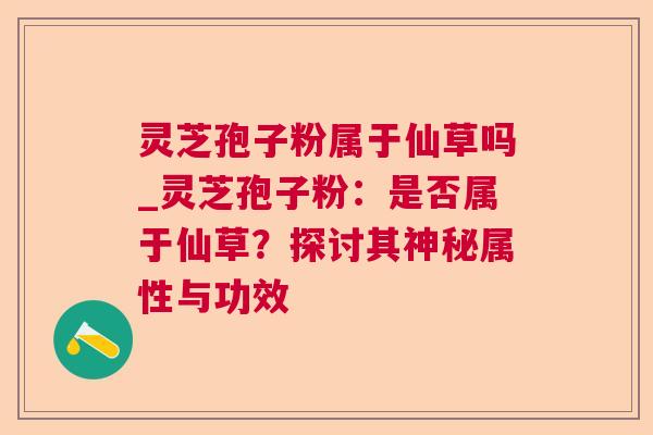 灵芝孢子粉属于仙草吗_灵芝孢子粉：是否属于仙草？探讨其神秘属性与功效