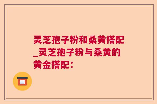 灵芝孢子粉和桑黄搭配_灵芝孢子粉与桑黄的黄金搭配：