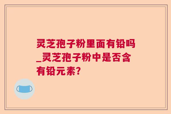 灵芝孢子粉里面有铅吗_灵芝孢子粉中是否含有铅元素？
