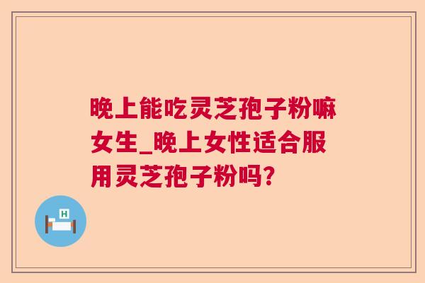 晚上能吃灵芝孢子粉嘛女生_晚上女性适合服用灵芝孢子粉吗？