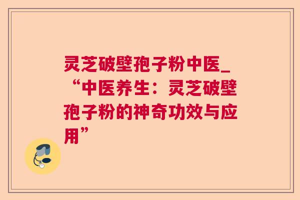 灵芝破壁孢子粉中医_“中医养生：灵芝破壁孢子粉的神奇功效与应用”
