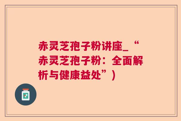 赤灵芝孢子粉讲座_“赤灵芝孢子粉：全面解析与健康益处”)
