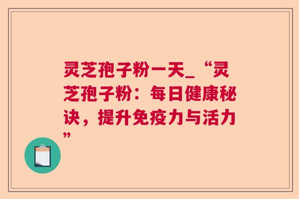 灵芝孢子粉一天_“灵芝孢子粉：每日健康秘诀，提升免疫力与活力”