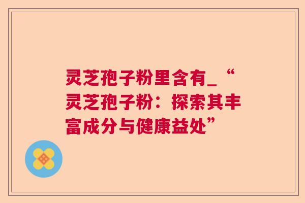 灵芝孢子粉里含有_“灵芝孢子粉：探索其丰富成分与健康益处”