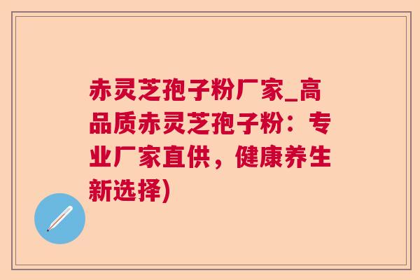 赤灵芝孢子粉厂家_高品质赤灵芝孢子粉：专业厂家直供，健康养生新选择)