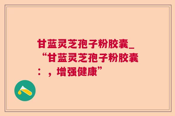 甘蓝灵芝孢子粉胶囊_“甘蓝灵芝孢子粉胶囊：，增强健康”