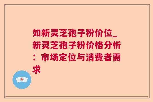 如新灵芝孢子粉价位_新灵芝孢子粉价格分析：市场定位与消费者需求