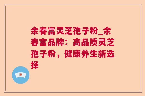 余春富灵芝孢子粉_余春富品牌：高品质灵芝孢子粉，健康养生新选择