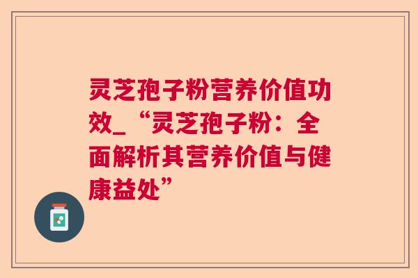 灵芝孢子粉营养价值功效_“灵芝孢子粉：全面解析其营养价值与健康益处”