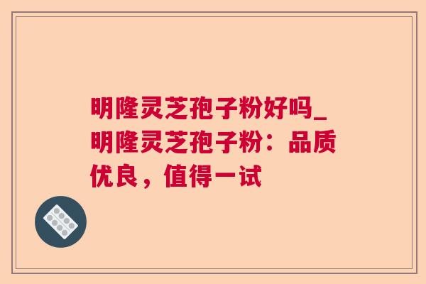 明隆灵芝孢子粉好吗_明隆灵芝孢子粉：品质优良，值得一试