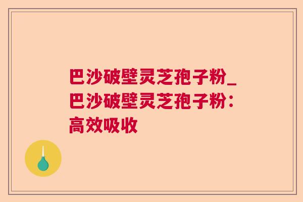 巴沙破壁灵芝孢子粉_巴沙破壁灵芝孢子粉：高效吸收