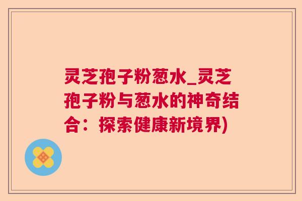 灵芝孢子粉葱水_灵芝孢子粉与葱水的神奇结合：探索健康新境界)