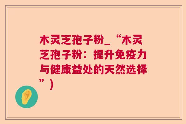 木灵芝孢子粉_“木灵芝孢子粉：提升免疫力与健康益处的天然选择”)