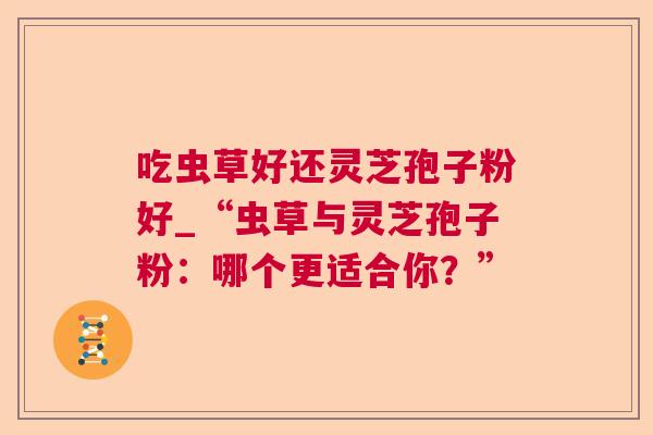 吃虫草好还灵芝孢子粉好_“虫草与灵芝孢子粉：哪个更适合你？”
