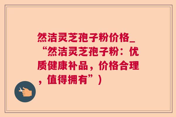 然洁灵芝孢子粉价格_“然洁灵芝孢子粉：优质健康补品，价格合理，值得拥有”)